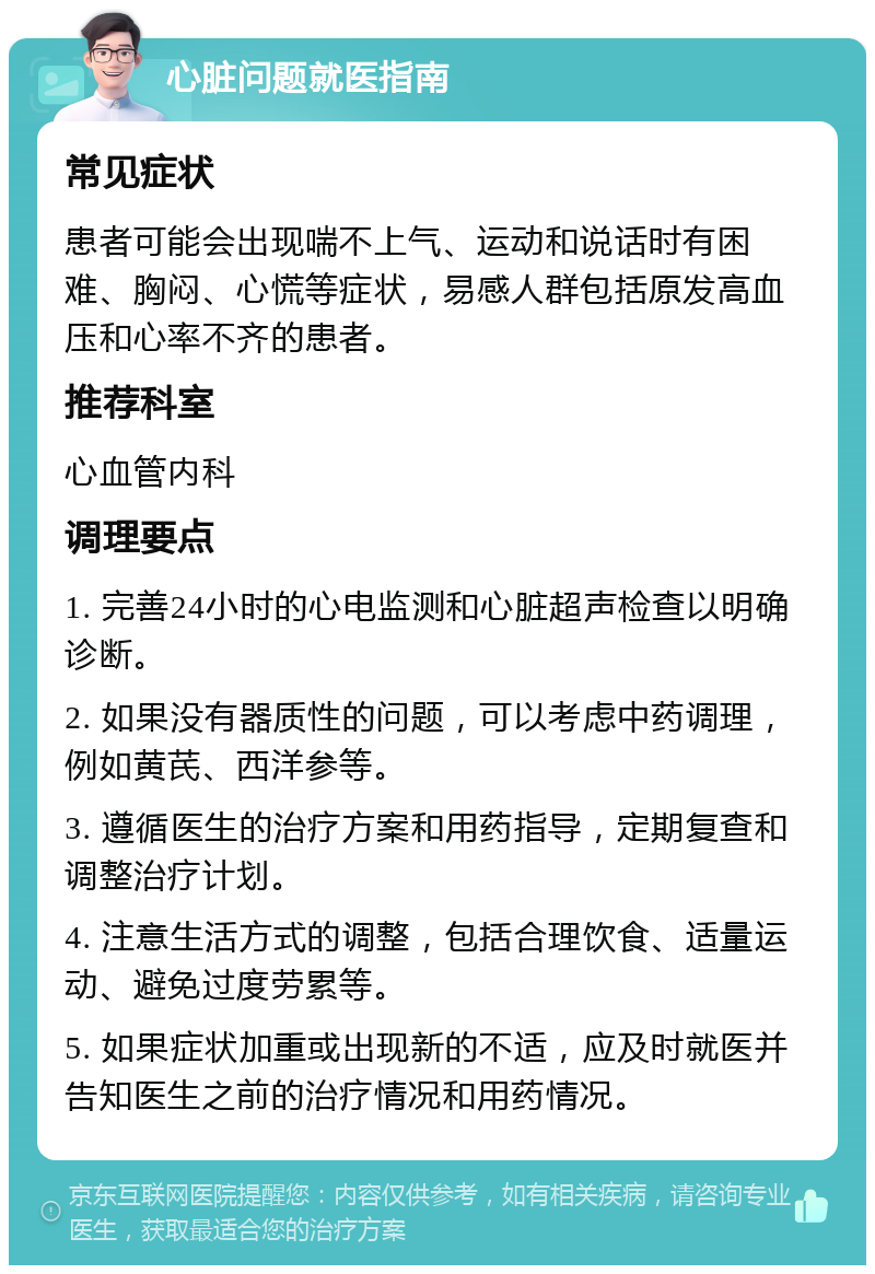 心脏问题就医指南 常见症状 患者可能会出现喘不上气、运动和说话时有困难、胸闷、心慌等症状，易感人群包括原发高血压和心率不齐的患者。 推荐科室 心血管内科 调理要点 1. 完善24小时的心电监测和心脏超声检查以明确诊断。 2. 如果没有器质性的问题，可以考虑中药调理，例如黄芪、西洋参等。 3. 遵循医生的治疗方案和用药指导，定期复查和调整治疗计划。 4. 注意生活方式的调整，包括合理饮食、适量运动、避免过度劳累等。 5. 如果症状加重或出现新的不适，应及时就医并告知医生之前的治疗情况和用药情况。