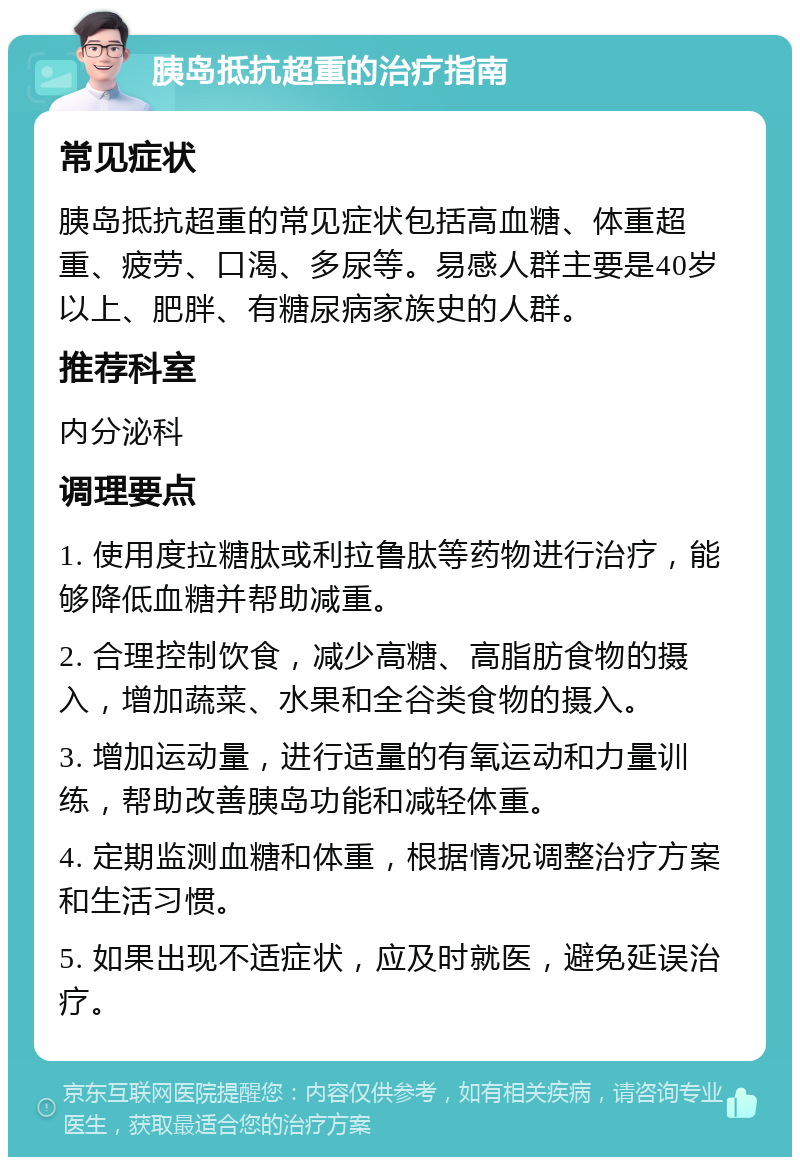 胰岛抵抗超重的治疗指南 常见症状 胰岛抵抗超重的常见症状包括高血糖、体重超重、疲劳、口渴、多尿等。易感人群主要是40岁以上、肥胖、有糖尿病家族史的人群。 推荐科室 内分泌科 调理要点 1. 使用度拉糖肽或利拉鲁肽等药物进行治疗，能够降低血糖并帮助减重。 2. 合理控制饮食，减少高糖、高脂肪食物的摄入，增加蔬菜、水果和全谷类食物的摄入。 3. 增加运动量，进行适量的有氧运动和力量训练，帮助改善胰岛功能和减轻体重。 4. 定期监测血糖和体重，根据情况调整治疗方案和生活习惯。 5. 如果出现不适症状，应及时就医，避免延误治疗。