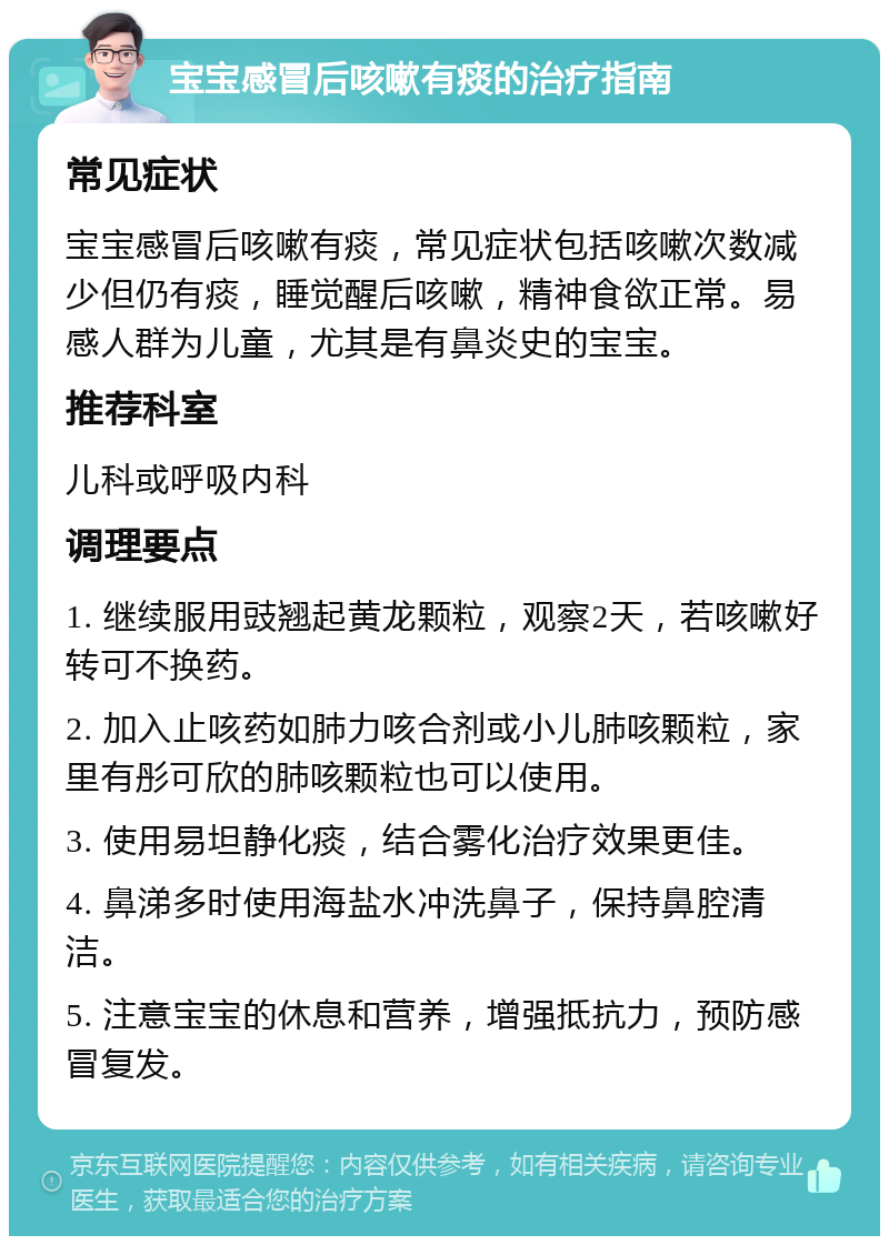 宝宝感冒后咳嗽有痰的治疗指南 常见症状 宝宝感冒后咳嗽有痰，常见症状包括咳嗽次数减少但仍有痰，睡觉醒后咳嗽，精神食欲正常。易感人群为儿童，尤其是有鼻炎史的宝宝。 推荐科室 儿科或呼吸内科 调理要点 1. 继续服用豉翘起黄龙颗粒，观察2天，若咳嗽好转可不换药。 2. 加入止咳药如肺力咳合剂或小儿肺咳颗粒，家里有彤可欣的肺咳颗粒也可以使用。 3. 使用易坦静化痰，结合雾化治疗效果更佳。 4. 鼻涕多时使用海盐水冲洗鼻子，保持鼻腔清洁。 5. 注意宝宝的休息和营养，增强抵抗力，预防感冒复发。