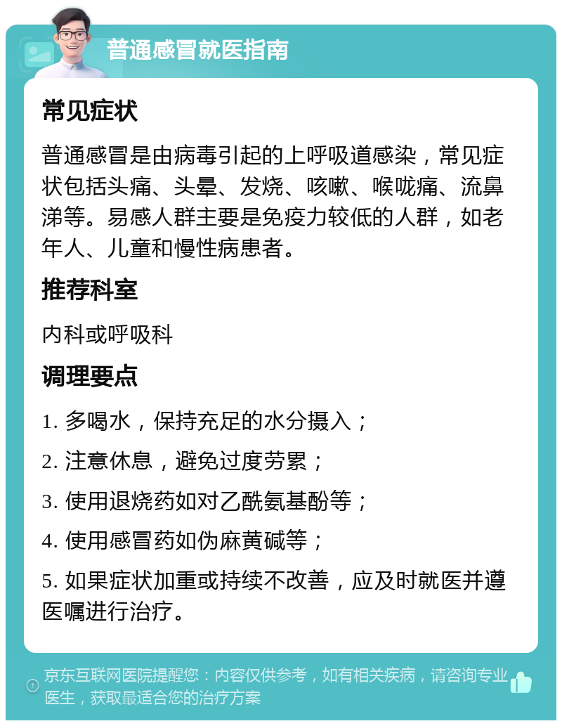 普通感冒就医指南 常见症状 普通感冒是由病毒引起的上呼吸道感染，常见症状包括头痛、头晕、发烧、咳嗽、喉咙痛、流鼻涕等。易感人群主要是免疫力较低的人群，如老年人、儿童和慢性病患者。 推荐科室 内科或呼吸科 调理要点 1. 多喝水，保持充足的水分摄入； 2. 注意休息，避免过度劳累； 3. 使用退烧药如对乙酰氨基酚等； 4. 使用感冒药如伪麻黄碱等； 5. 如果症状加重或持续不改善，应及时就医并遵医嘱进行治疗。