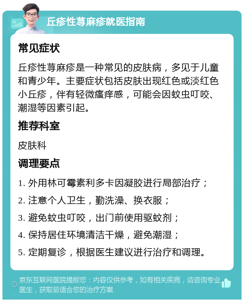 丘疹性荨麻疹就医指南 常见症状 丘疹性荨麻疹是一种常见的皮肤病，多见于儿童和青少年。主要症状包括皮肤出现红色或淡红色小丘疹，伴有轻微瘙痒感，可能会因蚊虫叮咬、潮湿等因素引起。 推荐科室 皮肤科 调理要点 1. 外用林可霉素利多卡因凝胶进行局部治疗； 2. 注意个人卫生，勤洗澡、换衣服； 3. 避免蚊虫叮咬，出门前使用驱蚊剂； 4. 保持居住环境清洁干燥，避免潮湿； 5. 定期复诊，根据医生建议进行治疗和调理。