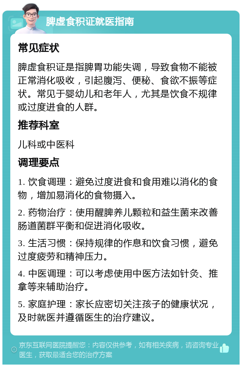 脾虚食积证就医指南 常见症状 脾虚食积证是指脾胃功能失调，导致食物不能被正常消化吸收，引起腹泻、便秘、食欲不振等症状。常见于婴幼儿和老年人，尤其是饮食不规律或过度进食的人群。 推荐科室 儿科或中医科 调理要点 1. 饮食调理：避免过度进食和食用难以消化的食物，增加易消化的食物摄入。 2. 药物治疗：使用醒脾养儿颗粒和益生菌来改善肠道菌群平衡和促进消化吸收。 3. 生活习惯：保持规律的作息和饮食习惯，避免过度疲劳和精神压力。 4. 中医调理：可以考虑使用中医方法如针灸、推拿等来辅助治疗。 5. 家庭护理：家长应密切关注孩子的健康状况，及时就医并遵循医生的治疗建议。