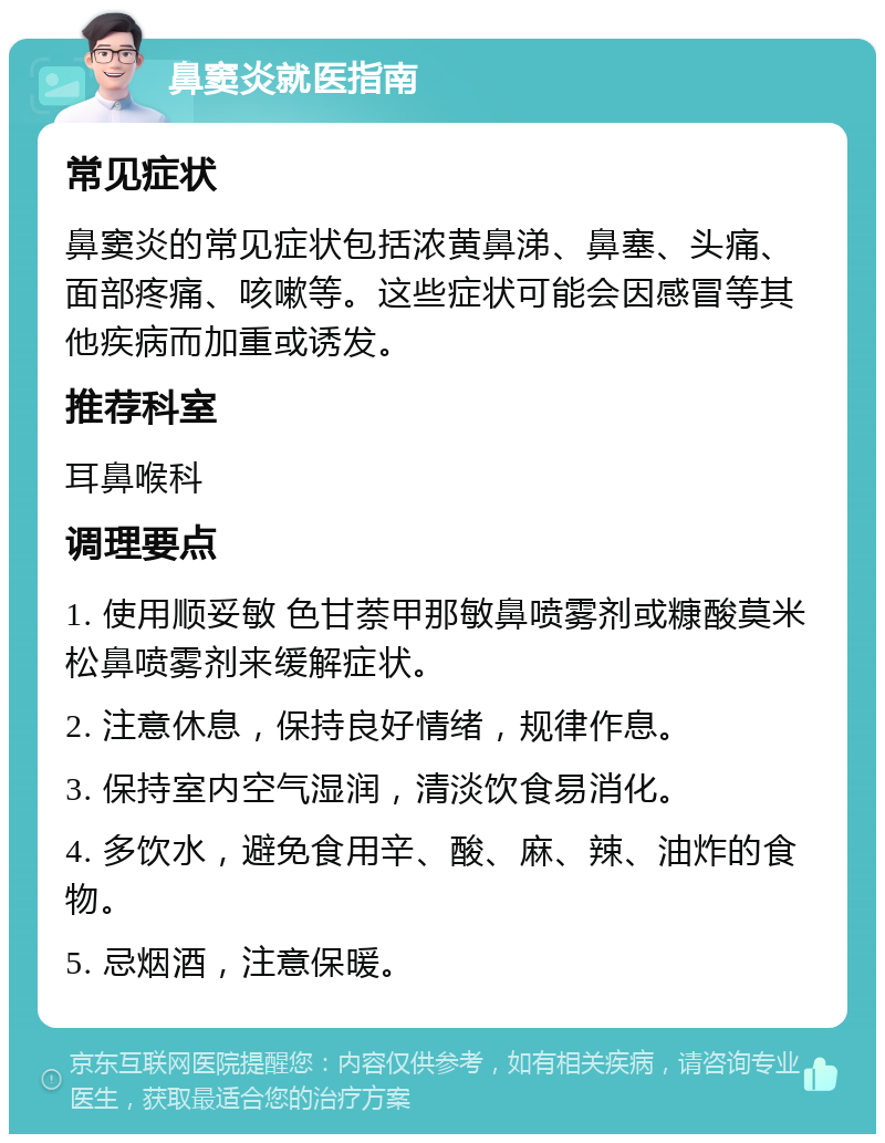 鼻窦炎就医指南 常见症状 鼻窦炎的常见症状包括浓黄鼻涕、鼻塞、头痛、面部疼痛、咳嗽等。这些症状可能会因感冒等其他疾病而加重或诱发。 推荐科室 耳鼻喉科 调理要点 1. 使用顺妥敏 色甘萘甲那敏鼻喷雾剂或糠酸莫米松鼻喷雾剂来缓解症状。 2. 注意休息，保持良好情绪，规律作息。 3. 保持室内空气湿润，清淡饮食易消化。 4. 多饮水，避免食用辛、酸、麻、辣、油炸的食物。 5. 忌烟酒，注意保暖。