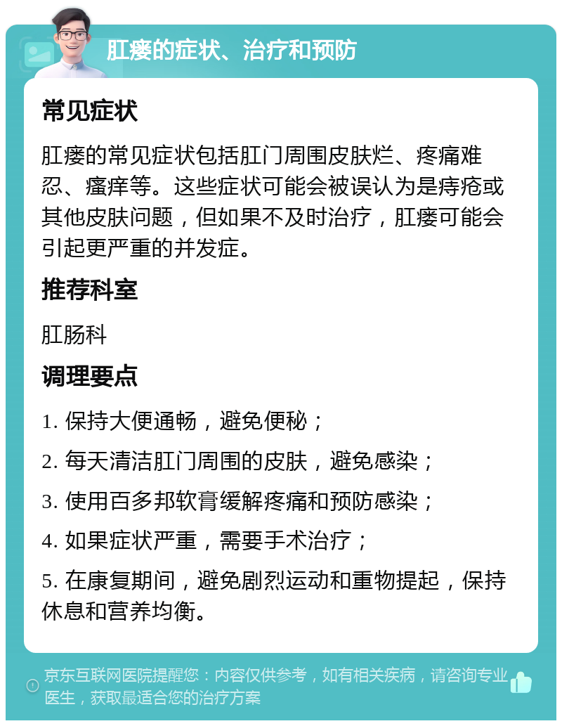 肛瘘的症状、治疗和预防 常见症状 肛瘘的常见症状包括肛门周围皮肤烂、疼痛难忍、瘙痒等。这些症状可能会被误认为是痔疮或其他皮肤问题，但如果不及时治疗，肛瘘可能会引起更严重的并发症。 推荐科室 肛肠科 调理要点 1. 保持大便通畅，避免便秘； 2. 每天清洁肛门周围的皮肤，避免感染； 3. 使用百多邦软膏缓解疼痛和预防感染； 4. 如果症状严重，需要手术治疗； 5. 在康复期间，避免剧烈运动和重物提起，保持休息和营养均衡。