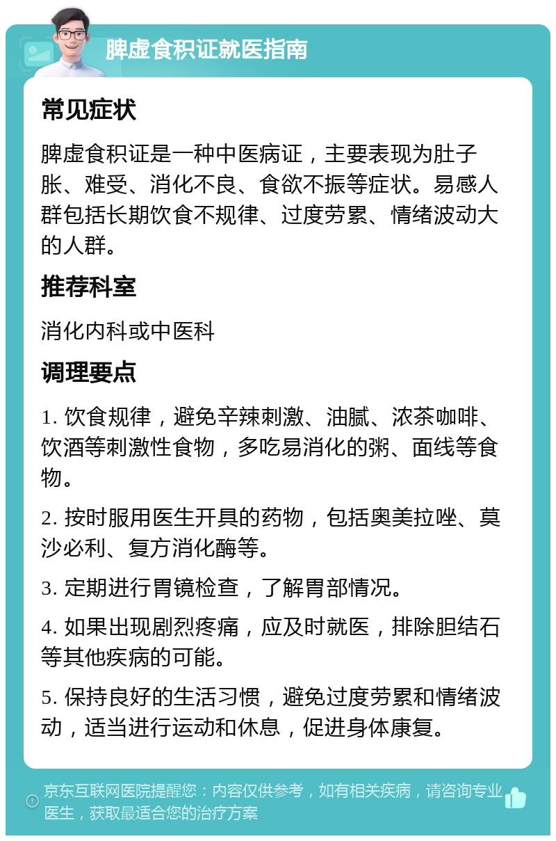 脾虚食积证就医指南 常见症状 脾虚食积证是一种中医病证，主要表现为肚子胀、难受、消化不良、食欲不振等症状。易感人群包括长期饮食不规律、过度劳累、情绪波动大的人群。 推荐科室 消化内科或中医科 调理要点 1. 饮食规律，避免辛辣刺激、油腻、浓茶咖啡、饮酒等刺激性食物，多吃易消化的粥、面线等食物。 2. 按时服用医生开具的药物，包括奥美拉唑、莫沙必利、复方消化酶等。 3. 定期进行胃镜检查，了解胃部情况。 4. 如果出现剧烈疼痛，应及时就医，排除胆结石等其他疾病的可能。 5. 保持良好的生活习惯，避免过度劳累和情绪波动，适当进行运动和休息，促进身体康复。