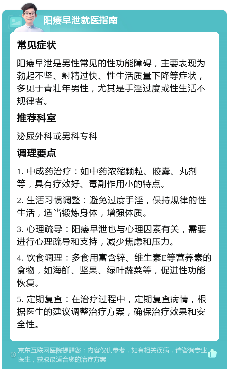 阳痿早泄就医指南 常见症状 阳痿早泄是男性常见的性功能障碍，主要表现为勃起不坚、射精过快、性生活质量下降等症状，多见于青壮年男性，尤其是手淫过度或性生活不规律者。 推荐科室 泌尿外科或男科专科 调理要点 1. 中成药治疗：如中药浓缩颗粒、胶囊、丸剂等，具有疗效好、毒副作用小的特点。 2. 生活习惯调整：避免过度手淫，保持规律的性生活，适当锻炼身体，增强体质。 3. 心理疏导：阳痿早泄也与心理因素有关，需要进行心理疏导和支持，减少焦虑和压力。 4. 饮食调理：多食用富含锌、维生素E等营养素的食物，如海鲜、坚果、绿叶蔬菜等，促进性功能恢复。 5. 定期复查：在治疗过程中，定期复查病情，根据医生的建议调整治疗方案，确保治疗效果和安全性。