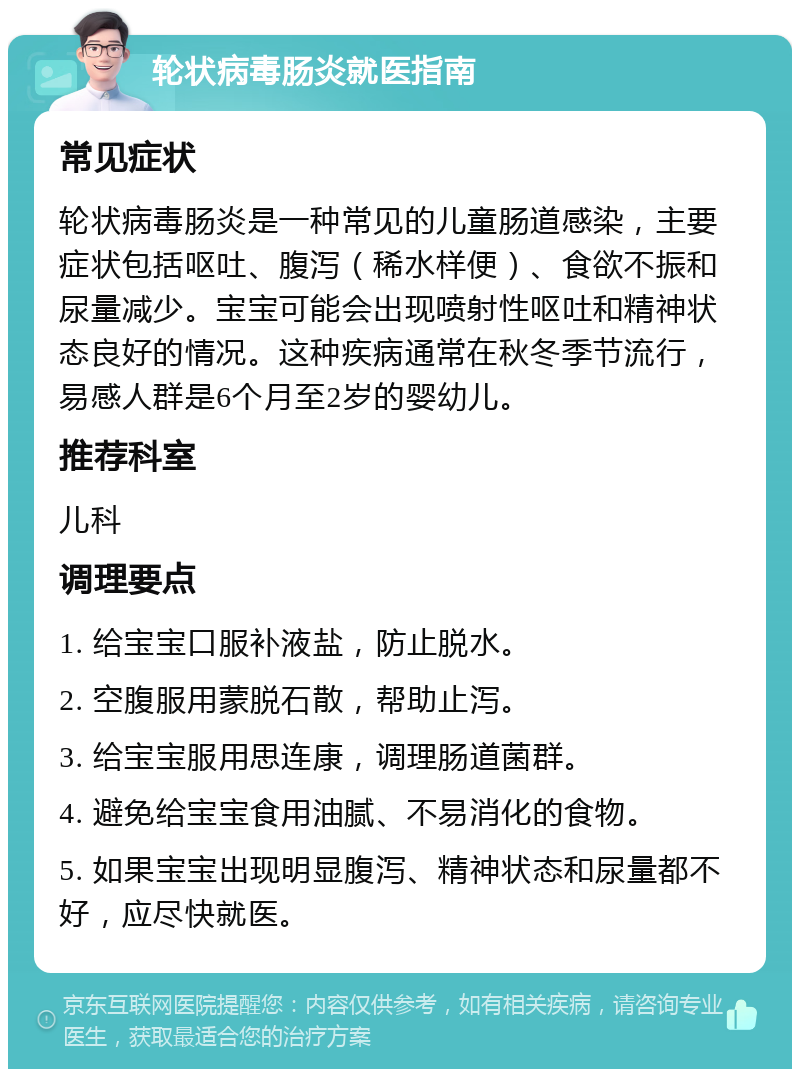 轮状病毒肠炎就医指南 常见症状 轮状病毒肠炎是一种常见的儿童肠道感染，主要症状包括呕吐、腹泻（稀水样便）、食欲不振和尿量减少。宝宝可能会出现喷射性呕吐和精神状态良好的情况。这种疾病通常在秋冬季节流行，易感人群是6个月至2岁的婴幼儿。 推荐科室 儿科 调理要点 1. 给宝宝口服补液盐，防止脱水。 2. 空腹服用蒙脱石散，帮助止泻。 3. 给宝宝服用思连康，调理肠道菌群。 4. 避免给宝宝食用油腻、不易消化的食物。 5. 如果宝宝出现明显腹泻、精神状态和尿量都不好，应尽快就医。