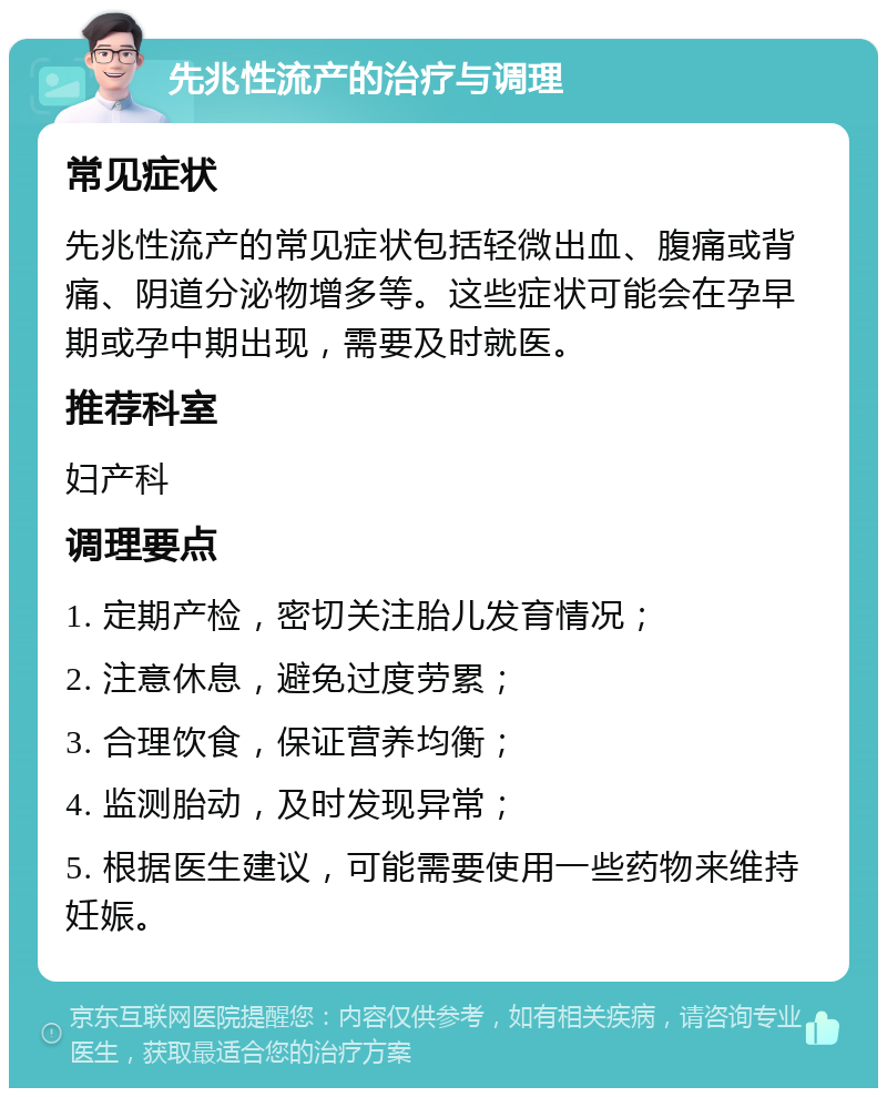 先兆性流产的治疗与调理 常见症状 先兆性流产的常见症状包括轻微出血、腹痛或背痛、阴道分泌物增多等。这些症状可能会在孕早期或孕中期出现，需要及时就医。 推荐科室 妇产科 调理要点 1. 定期产检，密切关注胎儿发育情况； 2. 注意休息，避免过度劳累； 3. 合理饮食，保证营养均衡； 4. 监测胎动，及时发现异常； 5. 根据医生建议，可能需要使用一些药物来维持妊娠。