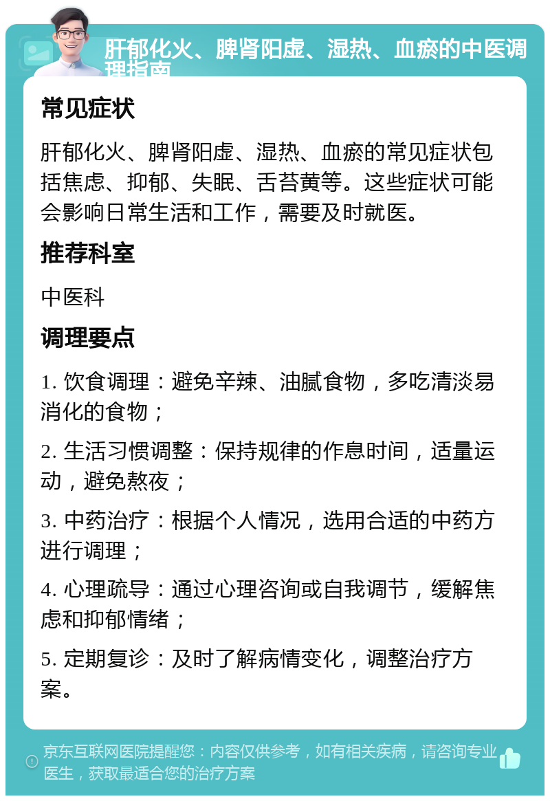 肝郁化火、脾肾阳虚、湿热、血瘀的中医调理指南 常见症状 肝郁化火、脾肾阳虚、湿热、血瘀的常见症状包括焦虑、抑郁、失眠、舌苔黄等。这些症状可能会影响日常生活和工作，需要及时就医。 推荐科室 中医科 调理要点 1. 饮食调理：避免辛辣、油腻食物，多吃清淡易消化的食物； 2. 生活习惯调整：保持规律的作息时间，适量运动，避免熬夜； 3. 中药治疗：根据个人情况，选用合适的中药方进行调理； 4. 心理疏导：通过心理咨询或自我调节，缓解焦虑和抑郁情绪； 5. 定期复诊：及时了解病情变化，调整治疗方案。