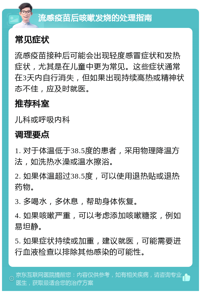 流感疫苗后咳嗽发烧的处理指南 常见症状 流感疫苗接种后可能会出现轻度感冒症状和发热症状，尤其是在儿童中更为常见。这些症状通常在3天内自行消失，但如果出现持续高热或精神状态不佳，应及时就医。 推荐科室 儿科或呼吸内科 调理要点 1. 对于体温低于38.5度的患者，采用物理降温方法，如洗热水澡或温水擦浴。 2. 如果体温超过38.5度，可以使用退热贴或退热药物。 3. 多喝水，多休息，帮助身体恢复。 4. 如果咳嗽严重，可以考虑添加咳嗽糖浆，例如易坦静。 5. 如果症状持续或加重，建议就医，可能需要进行血液检查以排除其他感染的可能性。