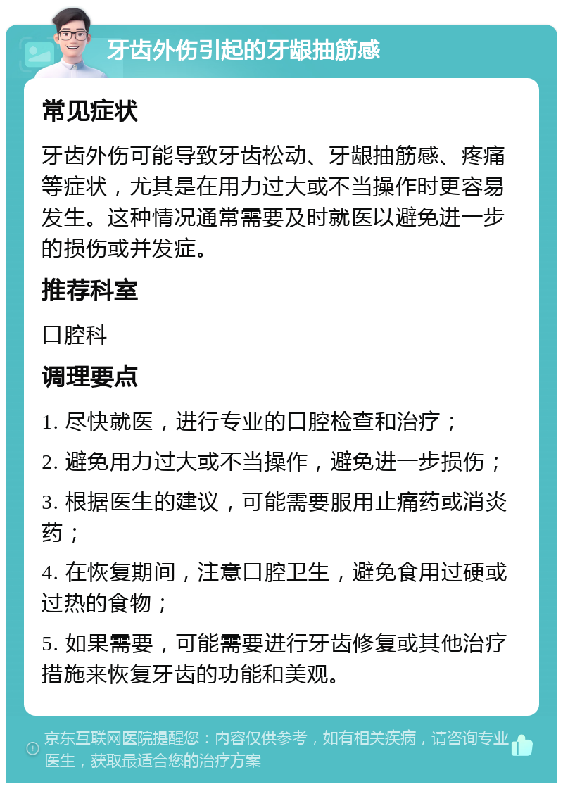 牙齿外伤引起的牙龈抽筋感 常见症状 牙齿外伤可能导致牙齿松动、牙龈抽筋感、疼痛等症状，尤其是在用力过大或不当操作时更容易发生。这种情况通常需要及时就医以避免进一步的损伤或并发症。 推荐科室 口腔科 调理要点 1. 尽快就医，进行专业的口腔检查和治疗； 2. 避免用力过大或不当操作，避免进一步损伤； 3. 根据医生的建议，可能需要服用止痛药或消炎药； 4. 在恢复期间，注意口腔卫生，避免食用过硬或过热的食物； 5. 如果需要，可能需要进行牙齿修复或其他治疗措施来恢复牙齿的功能和美观。