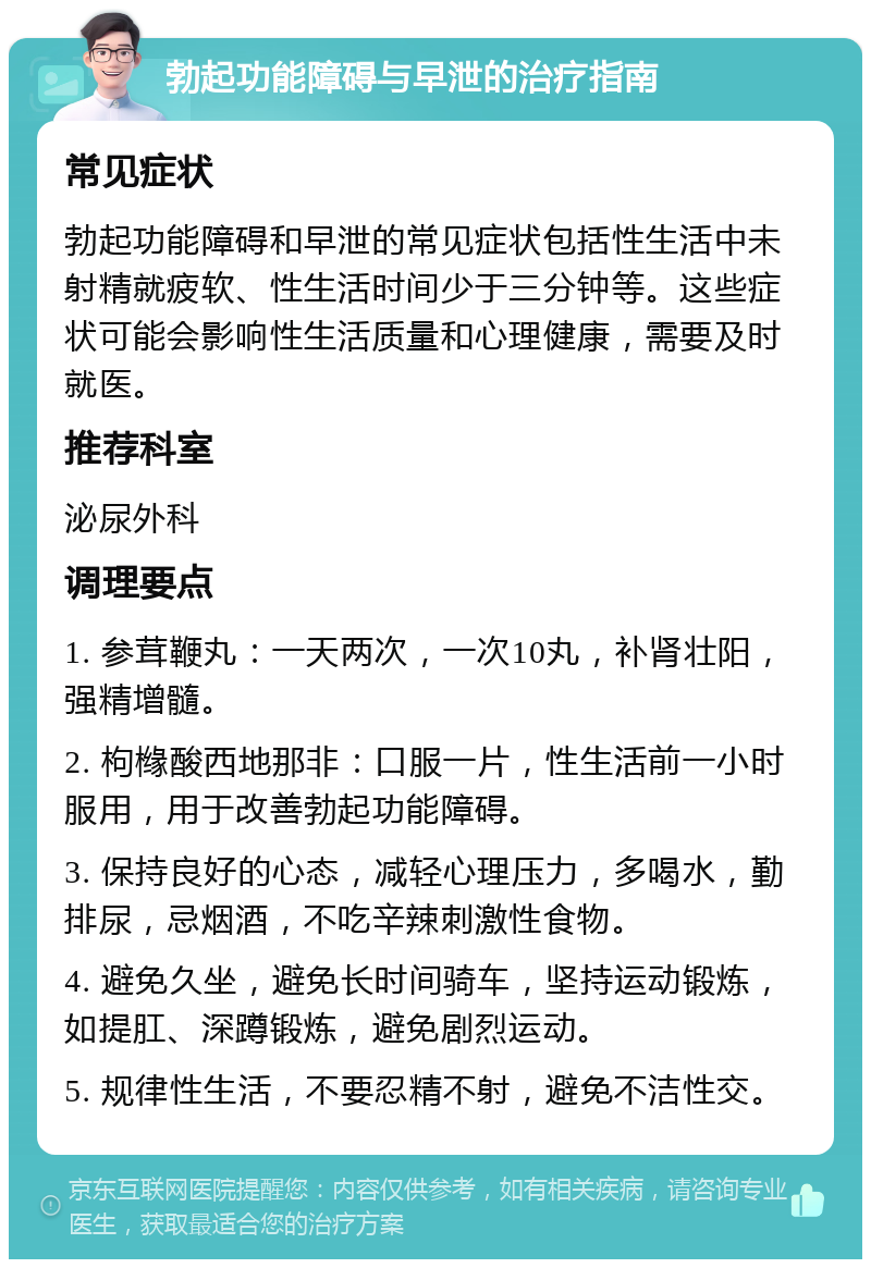 勃起功能障碍与早泄的治疗指南 常见症状 勃起功能障碍和早泄的常见症状包括性生活中未射精就疲软、性生活时间少于三分钟等。这些症状可能会影响性生活质量和心理健康，需要及时就医。 推荐科室 泌尿外科 调理要点 1. 参茸鞭丸：一天两次，一次10丸，补肾壮阳，强精增髓。 2. 枸橼酸西地那非：口服一片，性生活前一小时服用，用于改善勃起功能障碍。 3. 保持良好的心态，减轻心理压力，多喝水，勤排尿，忌烟酒，不吃辛辣刺激性食物。 4. 避免久坐，避免长时间骑车，坚持运动锻炼，如提肛、深蹲锻炼，避免剧烈运动。 5. 规律性生活，不要忍精不射，避免不洁性交。