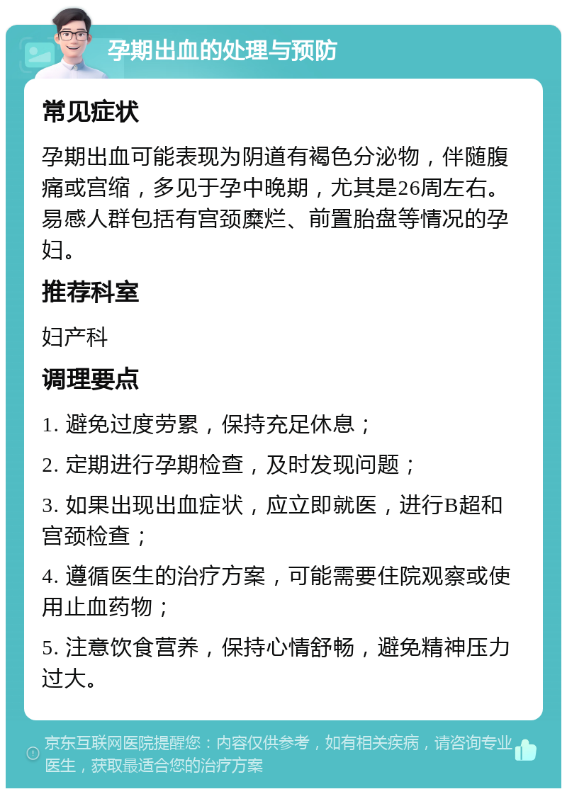 孕期出血的处理与预防 常见症状 孕期出血可能表现为阴道有褐色分泌物，伴随腹痛或宫缩，多见于孕中晚期，尤其是26周左右。易感人群包括有宫颈糜烂、前置胎盘等情况的孕妇。 推荐科室 妇产科 调理要点 1. 避免过度劳累，保持充足休息； 2. 定期进行孕期检查，及时发现问题； 3. 如果出现出血症状，应立即就医，进行B超和宫颈检查； 4. 遵循医生的治疗方案，可能需要住院观察或使用止血药物； 5. 注意饮食营养，保持心情舒畅，避免精神压力过大。