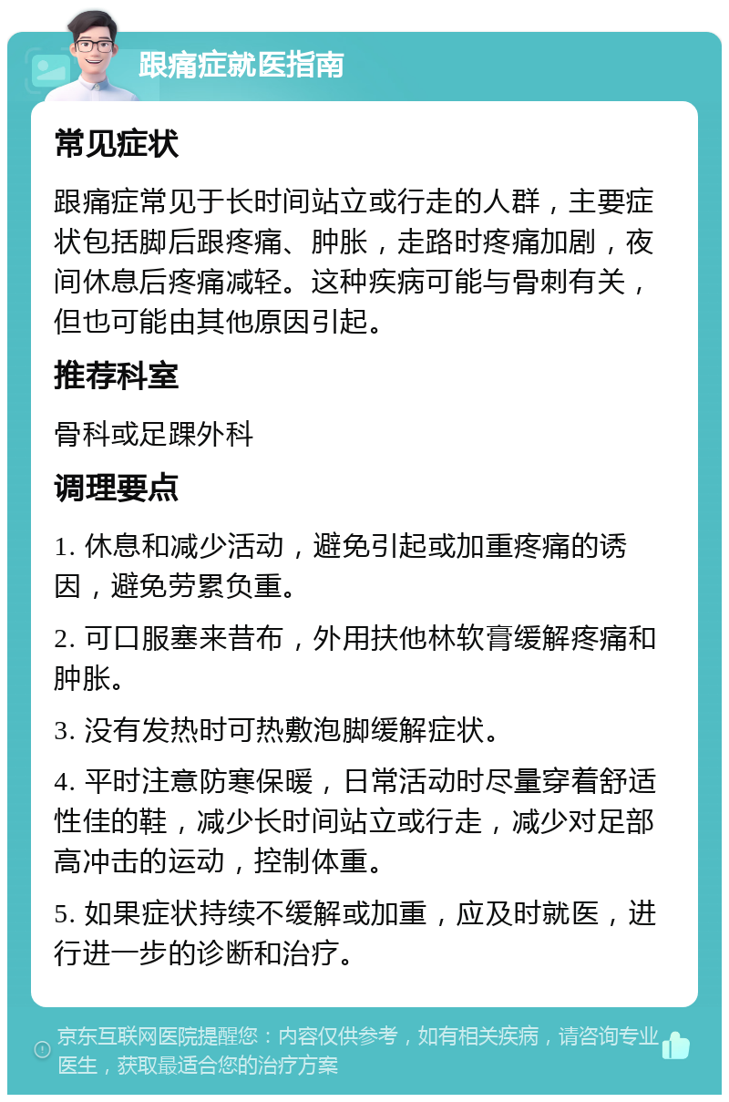 跟痛症就医指南 常见症状 跟痛症常见于长时间站立或行走的人群，主要症状包括脚后跟疼痛、肿胀，走路时疼痛加剧，夜间休息后疼痛减轻。这种疾病可能与骨刺有关，但也可能由其他原因引起。 推荐科室 骨科或足踝外科 调理要点 1. 休息和减少活动，避免引起或加重疼痛的诱因，避免劳累负重。 2. 可口服塞来昔布，外用扶他林软膏缓解疼痛和肿胀。 3. 没有发热时可热敷泡脚缓解症状。 4. 平时注意防寒保暖，日常活动时尽量穿着舒适性佳的鞋，减少长时间站立或行走，减少对足部高冲击的运动，控制体重。 5. 如果症状持续不缓解或加重，应及时就医，进行进一步的诊断和治疗。