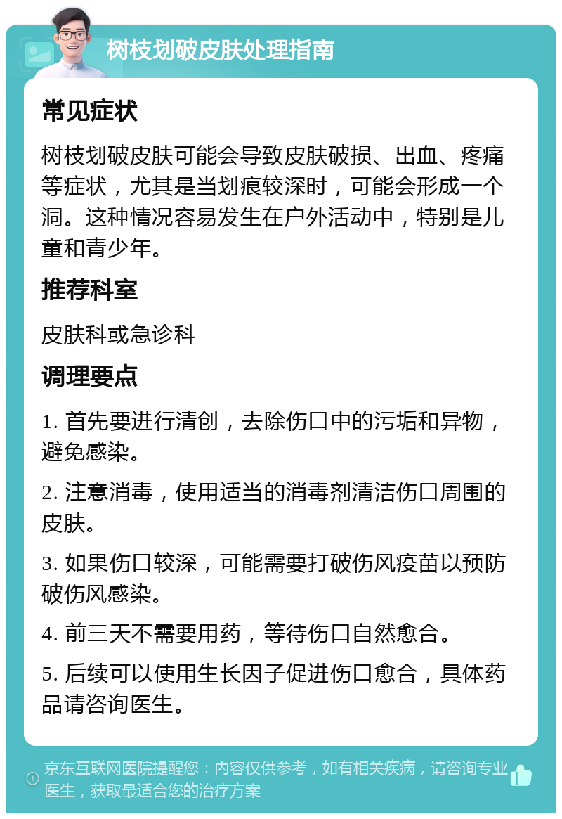 树枝划破皮肤处理指南 常见症状 树枝划破皮肤可能会导致皮肤破损、出血、疼痛等症状，尤其是当划痕较深时，可能会形成一个洞。这种情况容易发生在户外活动中，特别是儿童和青少年。 推荐科室 皮肤科或急诊科 调理要点 1. 首先要进行清创，去除伤口中的污垢和异物，避免感染。 2. 注意消毒，使用适当的消毒剂清洁伤口周围的皮肤。 3. 如果伤口较深，可能需要打破伤风疫苗以预防破伤风感染。 4. 前三天不需要用药，等待伤口自然愈合。 5. 后续可以使用生长因子促进伤口愈合，具体药品请咨询医生。