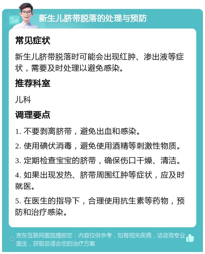 新生儿脐带脱落的处理与预防 常见症状 新生儿脐带脱落时可能会出现红肿、渗出液等症状，需要及时处理以避免感染。 推荐科室 儿科 调理要点 1. 不要剥离脐带，避免出血和感染。 2. 使用碘伏消毒，避免使用酒精等刺激性物质。 3. 定期检查宝宝的脐带，确保伤口干燥、清洁。 4. 如果出现发热、脐带周围红肿等症状，应及时就医。 5. 在医生的指导下，合理使用抗生素等药物，预防和治疗感染。