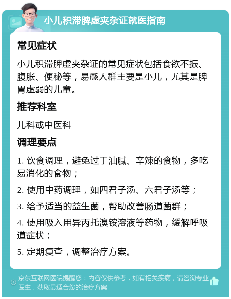 小儿积滞脾虚夹杂证就医指南 常见症状 小儿积滞脾虚夹杂证的常见症状包括食欲不振、腹胀、便秘等，易感人群主要是小儿，尤其是脾胃虚弱的儿童。 推荐科室 儿科或中医科 调理要点 1. 饮食调理，避免过于油腻、辛辣的食物，多吃易消化的食物； 2. 使用中药调理，如四君子汤、六君子汤等； 3. 给予适当的益生菌，帮助改善肠道菌群； 4. 使用吸入用异丙托溴铵溶液等药物，缓解呼吸道症状； 5. 定期复查，调整治疗方案。