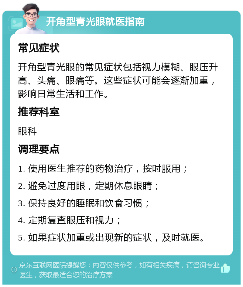 开角型青光眼就医指南 常见症状 开角型青光眼的常见症状包括视力模糊、眼压升高、头痛、眼痛等。这些症状可能会逐渐加重，影响日常生活和工作。 推荐科室 眼科 调理要点 1. 使用医生推荐的药物治疗，按时服用； 2. 避免过度用眼，定期休息眼睛； 3. 保持良好的睡眠和饮食习惯； 4. 定期复查眼压和视力； 5. 如果症状加重或出现新的症状，及时就医。