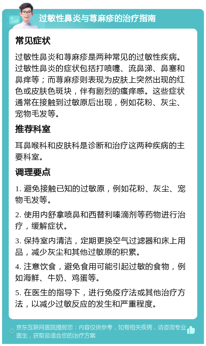 过敏性鼻炎与荨麻疹的治疗指南 常见症状 过敏性鼻炎和荨麻疹是两种常见的过敏性疾病。过敏性鼻炎的症状包括打喷嚏、流鼻涕、鼻塞和鼻痒等；而荨麻疹则表现为皮肤上突然出现的红色或皮肤色斑块，伴有剧烈的瘙痒感。这些症状通常在接触到过敏原后出现，例如花粉、灰尘、宠物毛发等。 推荐科室 耳鼻喉科和皮肤科是诊断和治疗这两种疾病的主要科室。 调理要点 1. 避免接触已知的过敏原，例如花粉、灰尘、宠物毛发等。 2. 使用内舒拿喷鼻和西替利嗪滴剂等药物进行治疗，缓解症状。 3. 保持室内清洁，定期更换空气过滤器和床上用品，减少灰尘和其他过敏原的积累。 4. 注意饮食，避免食用可能引起过敏的食物，例如海鲜、牛奶、鸡蛋等。 5. 在医生的指导下，进行免疫疗法或其他治疗方法，以减少过敏反应的发生和严重程度。