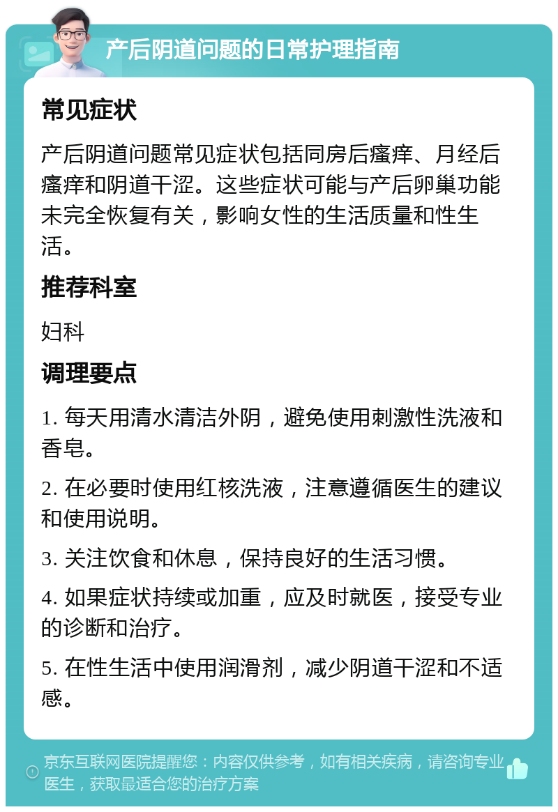 产后阴道问题的日常护理指南 常见症状 产后阴道问题常见症状包括同房后瘙痒、月经后瘙痒和阴道干涩。这些症状可能与产后卵巢功能未完全恢复有关，影响女性的生活质量和性生活。 推荐科室 妇科 调理要点 1. 每天用清水清洁外阴，避免使用刺激性洗液和香皂。 2. 在必要时使用红核洗液，注意遵循医生的建议和使用说明。 3. 关注饮食和休息，保持良好的生活习惯。 4. 如果症状持续或加重，应及时就医，接受专业的诊断和治疗。 5. 在性生活中使用润滑剂，减少阴道干涩和不适感。