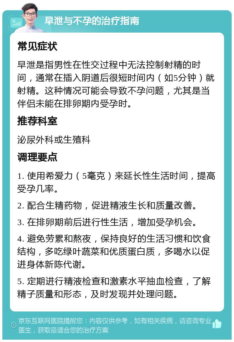 早泄与不孕的治疗指南 常见症状 早泄是指男性在性交过程中无法控制射精的时间，通常在插入阴道后很短时间内（如5分钟）就射精。这种情况可能会导致不孕问题，尤其是当伴侣未能在排卵期内受孕时。 推荐科室 泌尿外科或生殖科 调理要点 1. 使用希爱力（5毫克）来延长性生活时间，提高受孕几率。 2. 配合生精药物，促进精液生长和质量改善。 3. 在排卵期前后进行性生活，增加受孕机会。 4. 避免劳累和熬夜，保持良好的生活习惯和饮食结构，多吃绿叶蔬菜和优质蛋白质，多喝水以促进身体新陈代谢。 5. 定期进行精液检查和激素水平抽血检查，了解精子质量和形态，及时发现并处理问题。