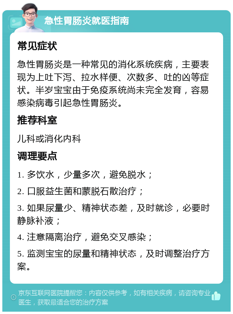 急性胃肠炎就医指南 常见症状 急性胃肠炎是一种常见的消化系统疾病，主要表现为上吐下泻、拉水样便、次数多、吐的凶等症状。半岁宝宝由于免疫系统尚未完全发育，容易感染病毒引起急性胃肠炎。 推荐科室 儿科或消化内科 调理要点 1. 多饮水，少量多次，避免脱水； 2. 口服益生菌和蒙脱石散治疗； 3. 如果尿量少、精神状态差，及时就诊，必要时静脉补液； 4. 注意隔离治疗，避免交叉感染； 5. 监测宝宝的尿量和精神状态，及时调整治疗方案。