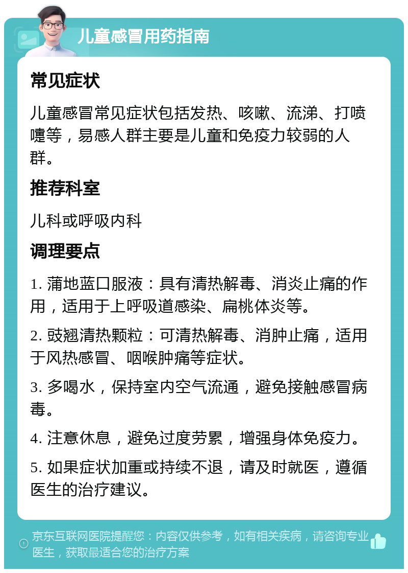 儿童感冒用药指南 常见症状 儿童感冒常见症状包括发热、咳嗽、流涕、打喷嚏等，易感人群主要是儿童和免疫力较弱的人群。 推荐科室 儿科或呼吸内科 调理要点 1. 蒲地蓝口服液：具有清热解毒、消炎止痛的作用，适用于上呼吸道感染、扁桃体炎等。 2. 豉翘清热颗粒：可清热解毒、消肿止痛，适用于风热感冒、咽喉肿痛等症状。 3. 多喝水，保持室内空气流通，避免接触感冒病毒。 4. 注意休息，避免过度劳累，增强身体免疫力。 5. 如果症状加重或持续不退，请及时就医，遵循医生的治疗建议。