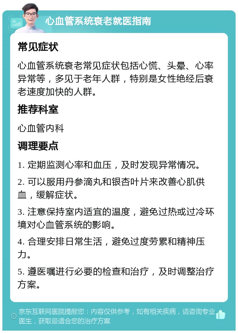 心血管系统衰老就医指南 常见症状 心血管系统衰老常见症状包括心慌、头晕、心率异常等，多见于老年人群，特别是女性绝经后衰老速度加快的人群。 推荐科室 心血管内科 调理要点 1. 定期监测心率和血压，及时发现异常情况。 2. 可以服用丹参滴丸和银杏叶片来改善心肌供血，缓解症状。 3. 注意保持室内适宜的温度，避免过热或过冷环境对心血管系统的影响。 4. 合理安排日常生活，避免过度劳累和精神压力。 5. 遵医嘱进行必要的检查和治疗，及时调整治疗方案。