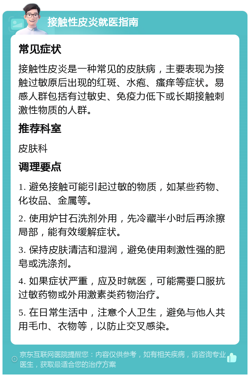 接触性皮炎就医指南 常见症状 接触性皮炎是一种常见的皮肤病，主要表现为接触过敏原后出现的红斑、水疱、瘙痒等症状。易感人群包括有过敏史、免疫力低下或长期接触刺激性物质的人群。 推荐科室 皮肤科 调理要点 1. 避免接触可能引起过敏的物质，如某些药物、化妆品、金属等。 2. 使用炉甘石洗剂外用，先冷藏半小时后再涂擦局部，能有效缓解症状。 3. 保持皮肤清洁和湿润，避免使用刺激性强的肥皂或洗涤剂。 4. 如果症状严重，应及时就医，可能需要口服抗过敏药物或外用激素类药物治疗。 5. 在日常生活中，注意个人卫生，避免与他人共用毛巾、衣物等，以防止交叉感染。