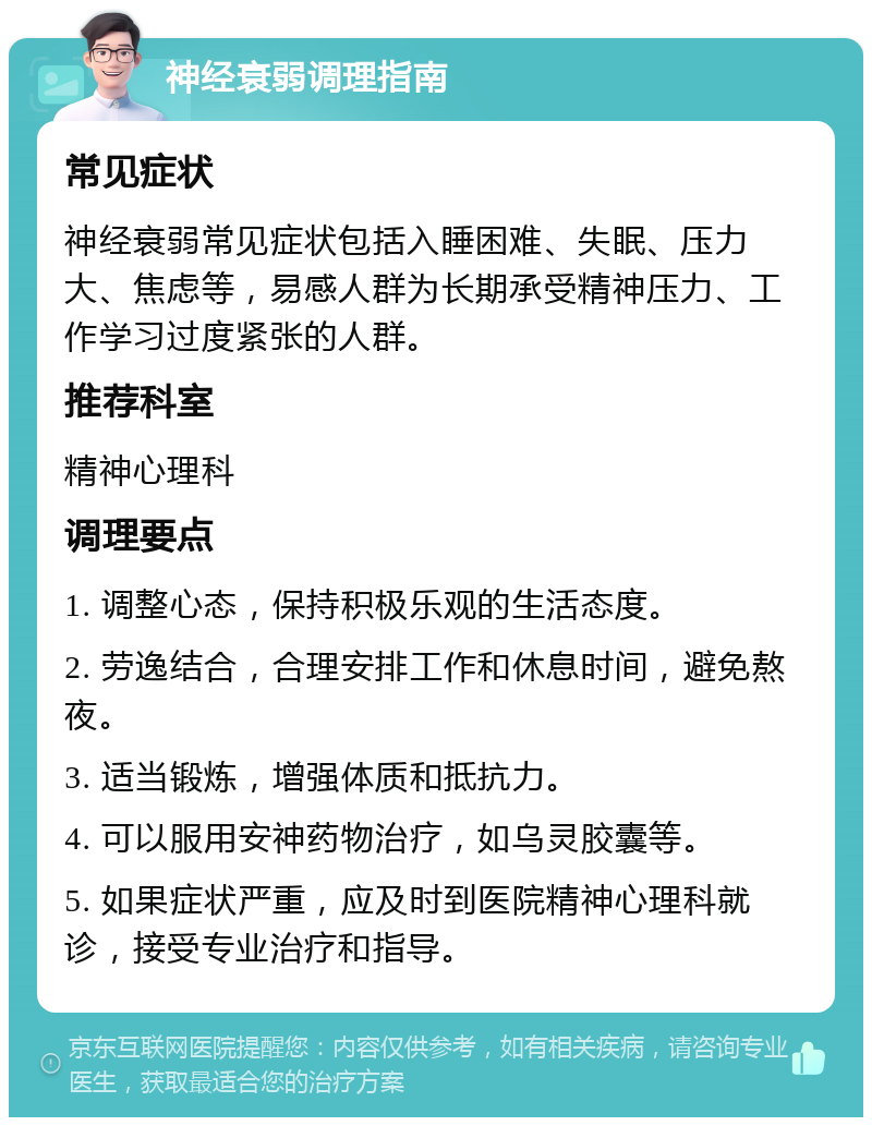 神经衰弱调理指南 常见症状 神经衰弱常见症状包括入睡困难、失眠、压力大、焦虑等，易感人群为长期承受精神压力、工作学习过度紧张的人群。 推荐科室 精神心理科 调理要点 1. 调整心态，保持积极乐观的生活态度。 2. 劳逸结合，合理安排工作和休息时间，避免熬夜。 3. 适当锻炼，增强体质和抵抗力。 4. 可以服用安神药物治疗，如乌灵胶囊等。 5. 如果症状严重，应及时到医院精神心理科就诊，接受专业治疗和指导。