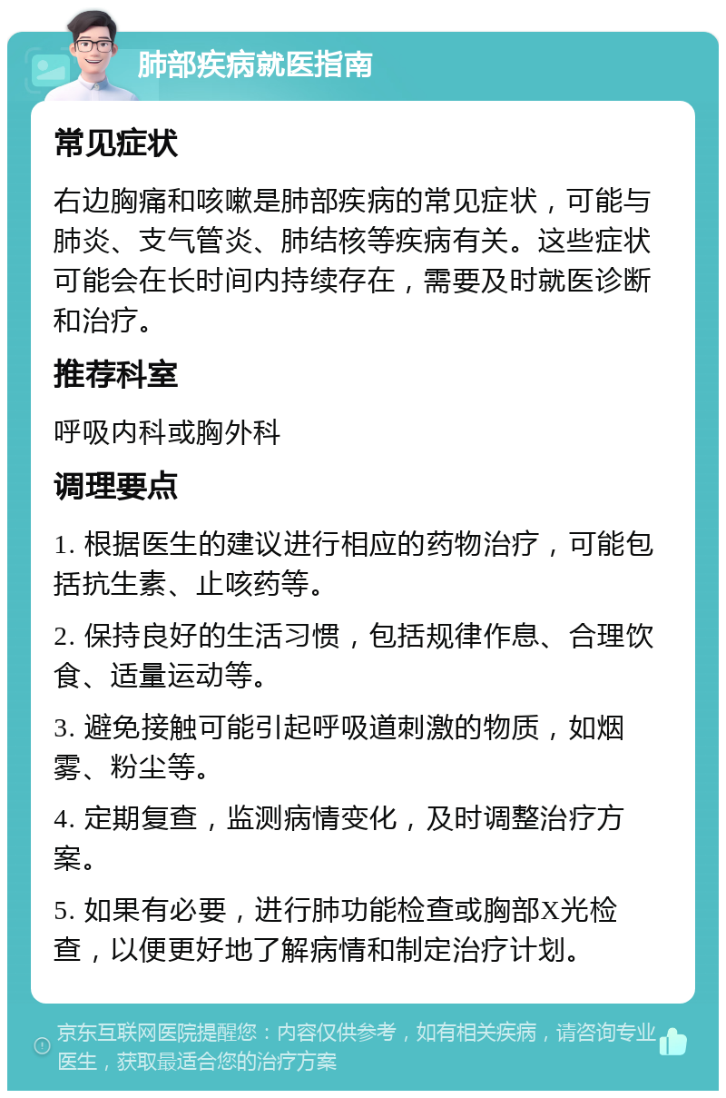 肺部疾病就医指南 常见症状 右边胸痛和咳嗽是肺部疾病的常见症状，可能与肺炎、支气管炎、肺结核等疾病有关。这些症状可能会在长时间内持续存在，需要及时就医诊断和治疗。 推荐科室 呼吸内科或胸外科 调理要点 1. 根据医生的建议进行相应的药物治疗，可能包括抗生素、止咳药等。 2. 保持良好的生活习惯，包括规律作息、合理饮食、适量运动等。 3. 避免接触可能引起呼吸道刺激的物质，如烟雾、粉尘等。 4. 定期复查，监测病情变化，及时调整治疗方案。 5. 如果有必要，进行肺功能检查或胸部X光检查，以便更好地了解病情和制定治疗计划。