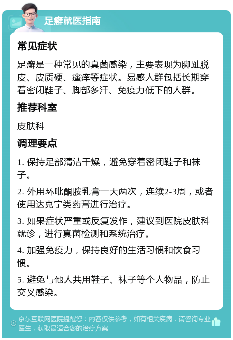 足癣就医指南 常见症状 足癣是一种常见的真菌感染，主要表现为脚趾脱皮、皮质硬、瘙痒等症状。易感人群包括长期穿着密闭鞋子、脚部多汗、免疫力低下的人群。 推荐科室 皮肤科 调理要点 1. 保持足部清洁干燥，避免穿着密闭鞋子和袜子。 2. 外用环吡酮胺乳膏一天两次，连续2-3周，或者使用达克宁类药膏进行治疗。 3. 如果症状严重或反复发作，建议到医院皮肤科就诊，进行真菌检测和系统治疗。 4. 加强免疫力，保持良好的生活习惯和饮食习惯。 5. 避免与他人共用鞋子、袜子等个人物品，防止交叉感染。