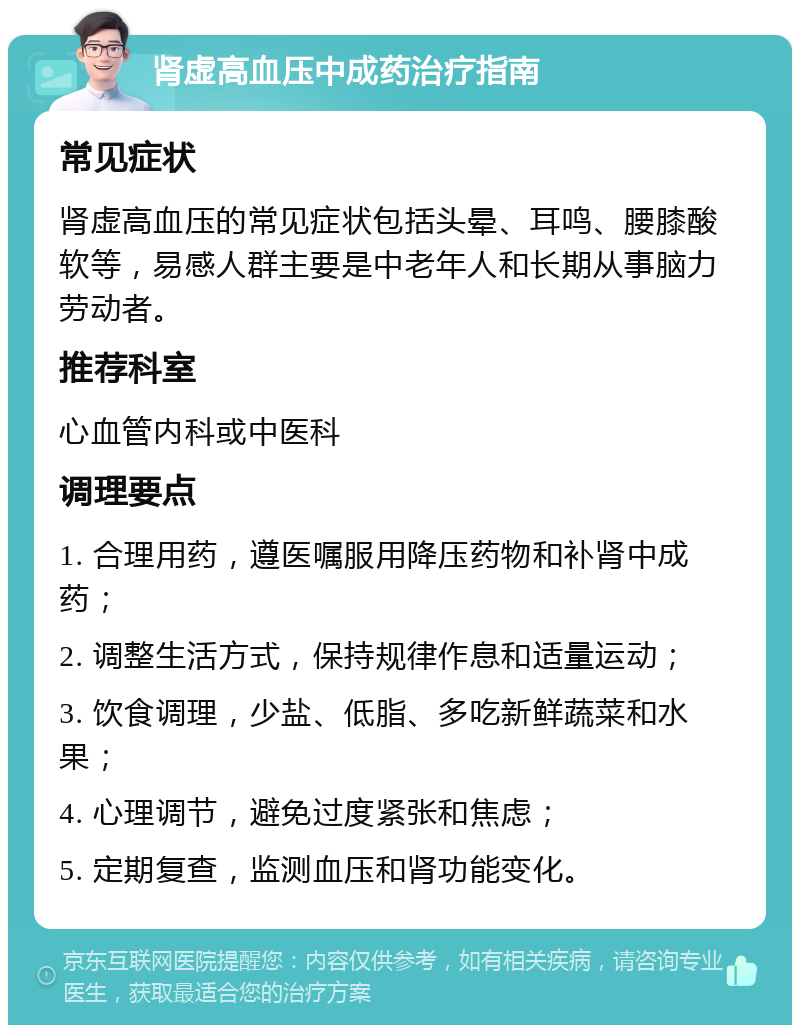 肾虚高血压中成药治疗指南 常见症状 肾虚高血压的常见症状包括头晕、耳鸣、腰膝酸软等，易感人群主要是中老年人和长期从事脑力劳动者。 推荐科室 心血管内科或中医科 调理要点 1. 合理用药，遵医嘱服用降压药物和补肾中成药； 2. 调整生活方式，保持规律作息和适量运动； 3. 饮食调理，少盐、低脂、多吃新鲜蔬菜和水果； 4. 心理调节，避免过度紧张和焦虑； 5. 定期复查，监测血压和肾功能变化。