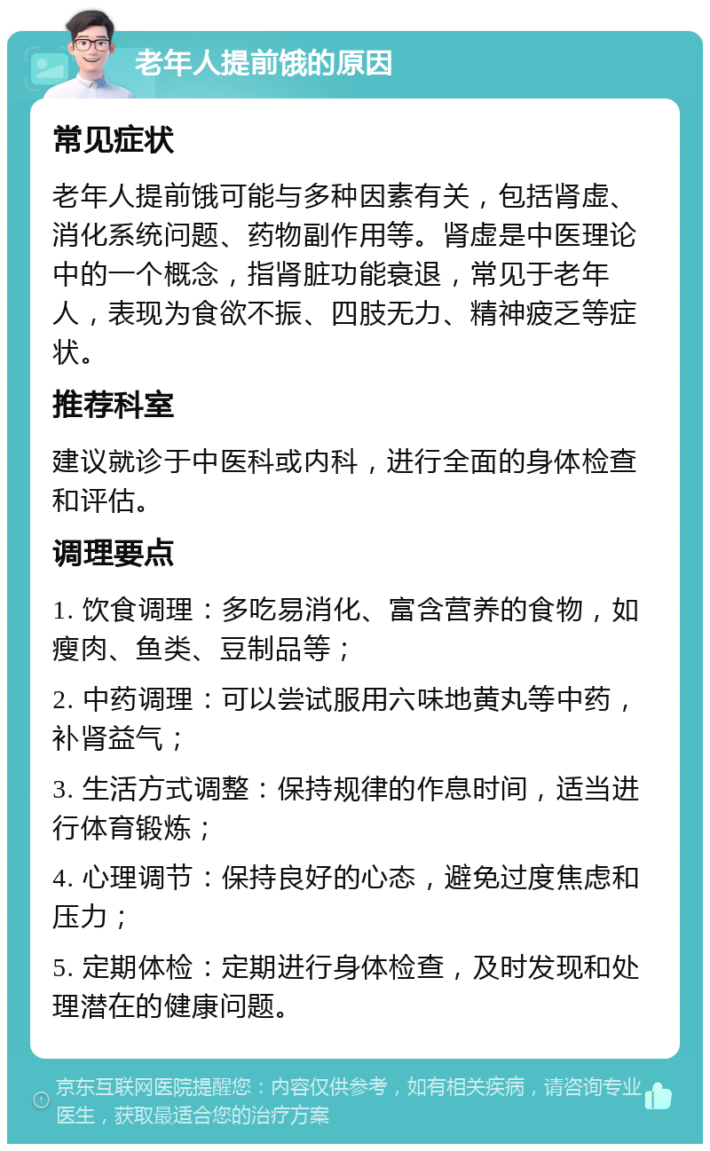 老年人提前饿的原因 常见症状 老年人提前饿可能与多种因素有关，包括肾虚、消化系统问题、药物副作用等。肾虚是中医理论中的一个概念，指肾脏功能衰退，常见于老年人，表现为食欲不振、四肢无力、精神疲乏等症状。 推荐科室 建议就诊于中医科或内科，进行全面的身体检查和评估。 调理要点 1. 饮食调理：多吃易消化、富含营养的食物，如瘦肉、鱼类、豆制品等； 2. 中药调理：可以尝试服用六味地黄丸等中药，补肾益气； 3. 生活方式调整：保持规律的作息时间，适当进行体育锻炼； 4. 心理调节：保持良好的心态，避免过度焦虑和压力； 5. 定期体检：定期进行身体检查，及时发现和处理潜在的健康问题。