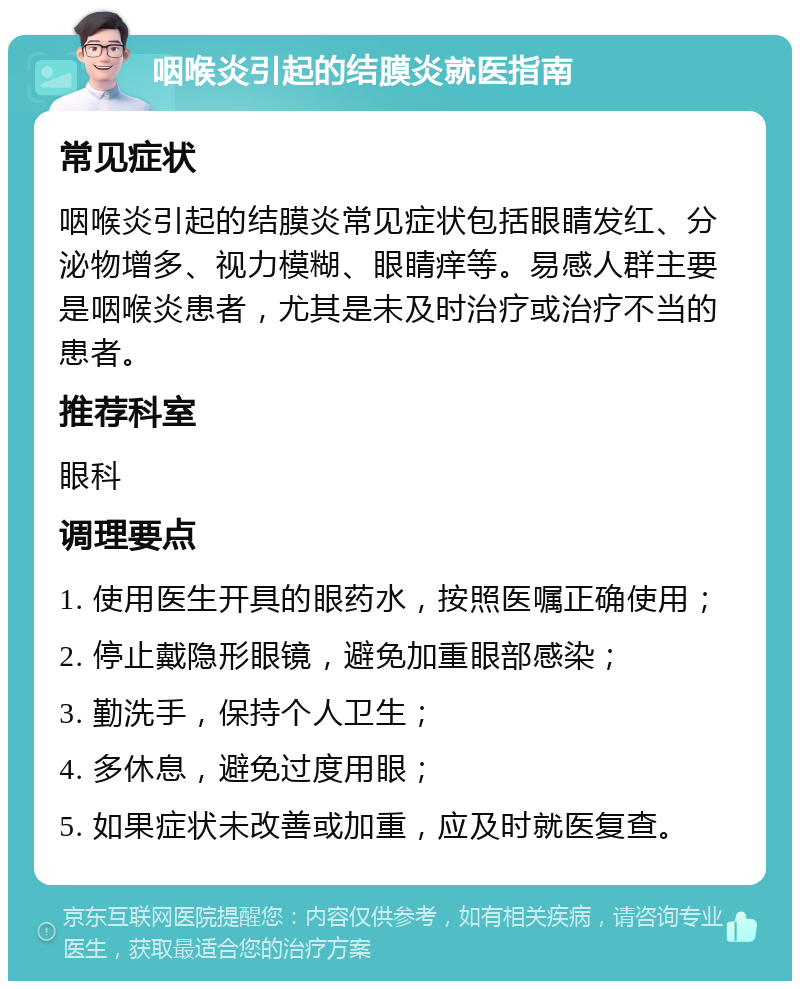 咽喉炎引起的结膜炎就医指南 常见症状 咽喉炎引起的结膜炎常见症状包括眼睛发红、分泌物增多、视力模糊、眼睛痒等。易感人群主要是咽喉炎患者，尤其是未及时治疗或治疗不当的患者。 推荐科室 眼科 调理要点 1. 使用医生开具的眼药水，按照医嘱正确使用； 2. 停止戴隐形眼镜，避免加重眼部感染； 3. 勤洗手，保持个人卫生； 4. 多休息，避免过度用眼； 5. 如果症状未改善或加重，应及时就医复查。