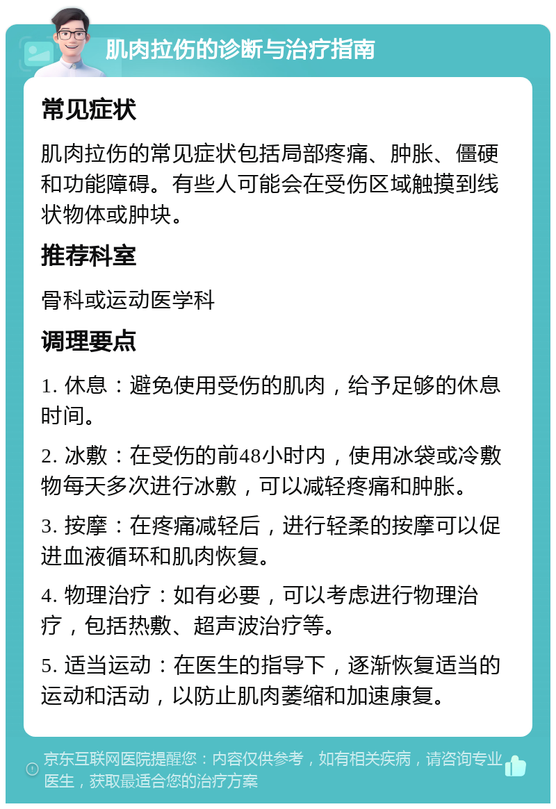 肌肉拉伤的诊断与治疗指南 常见症状 肌肉拉伤的常见症状包括局部疼痛、肿胀、僵硬和功能障碍。有些人可能会在受伤区域触摸到线状物体或肿块。 推荐科室 骨科或运动医学科 调理要点 1. 休息：避免使用受伤的肌肉，给予足够的休息时间。 2. 冰敷：在受伤的前48小时内，使用冰袋或冷敷物每天多次进行冰敷，可以减轻疼痛和肿胀。 3. 按摩：在疼痛减轻后，进行轻柔的按摩可以促进血液循环和肌肉恢复。 4. 物理治疗：如有必要，可以考虑进行物理治疗，包括热敷、超声波治疗等。 5. 适当运动：在医生的指导下，逐渐恢复适当的运动和活动，以防止肌肉萎缩和加速康复。