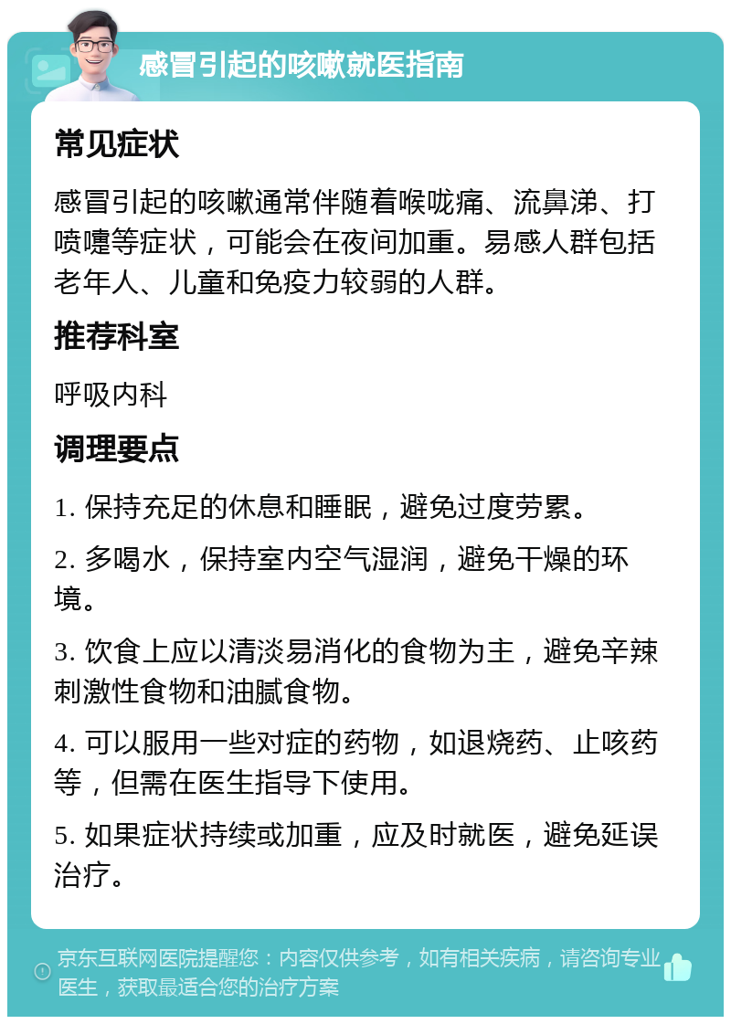 感冒引起的咳嗽就医指南 常见症状 感冒引起的咳嗽通常伴随着喉咙痛、流鼻涕、打喷嚏等症状，可能会在夜间加重。易感人群包括老年人、儿童和免疫力较弱的人群。 推荐科室 呼吸内科 调理要点 1. 保持充足的休息和睡眠，避免过度劳累。 2. 多喝水，保持室内空气湿润，避免干燥的环境。 3. 饮食上应以清淡易消化的食物为主，避免辛辣刺激性食物和油腻食物。 4. 可以服用一些对症的药物，如退烧药、止咳药等，但需在医生指导下使用。 5. 如果症状持续或加重，应及时就医，避免延误治疗。