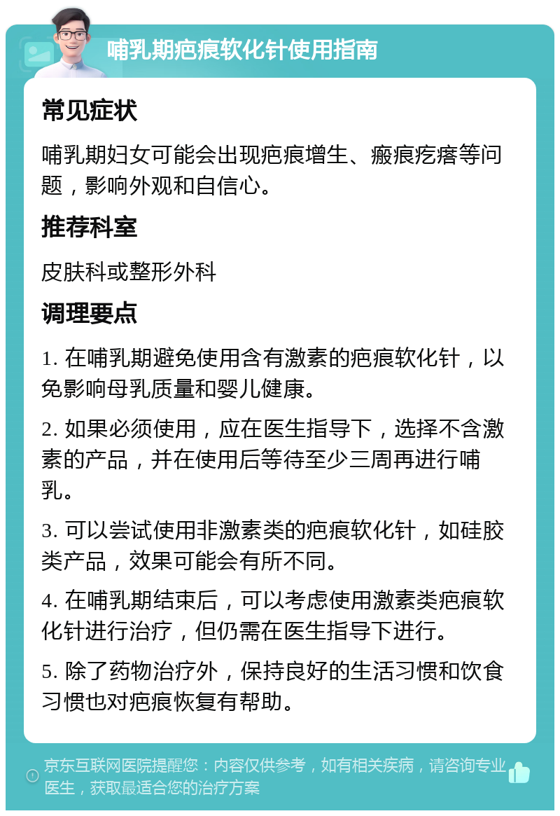 哺乳期疤痕软化针使用指南 常见症状 哺乳期妇女可能会出现疤痕增生、瘢痕疙瘩等问题，影响外观和自信心。 推荐科室 皮肤科或整形外科 调理要点 1. 在哺乳期避免使用含有激素的疤痕软化针，以免影响母乳质量和婴儿健康。 2. 如果必须使用，应在医生指导下，选择不含激素的产品，并在使用后等待至少三周再进行哺乳。 3. 可以尝试使用非激素类的疤痕软化针，如硅胶类产品，效果可能会有所不同。 4. 在哺乳期结束后，可以考虑使用激素类疤痕软化针进行治疗，但仍需在医生指导下进行。 5. 除了药物治疗外，保持良好的生活习惯和饮食习惯也对疤痕恢复有帮助。