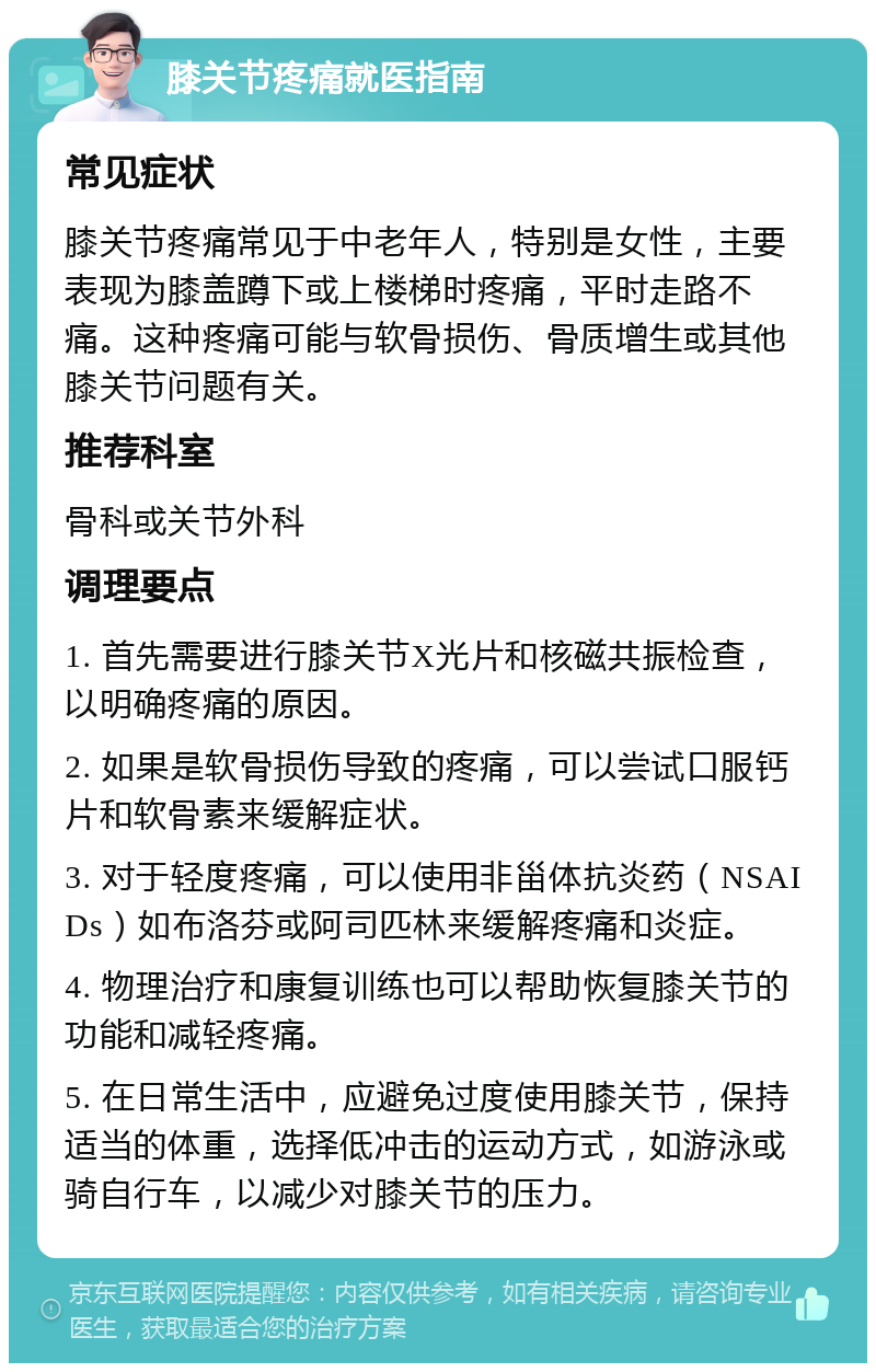 膝关节疼痛就医指南 常见症状 膝关节疼痛常见于中老年人，特别是女性，主要表现为膝盖蹲下或上楼梯时疼痛，平时走路不痛。这种疼痛可能与软骨损伤、骨质增生或其他膝关节问题有关。 推荐科室 骨科或关节外科 调理要点 1. 首先需要进行膝关节X光片和核磁共振检查，以明确疼痛的原因。 2. 如果是软骨损伤导致的疼痛，可以尝试口服钙片和软骨素来缓解症状。 3. 对于轻度疼痛，可以使用非甾体抗炎药（NSAIDs）如布洛芬或阿司匹林来缓解疼痛和炎症。 4. 物理治疗和康复训练也可以帮助恢复膝关节的功能和减轻疼痛。 5. 在日常生活中，应避免过度使用膝关节，保持适当的体重，选择低冲击的运动方式，如游泳或骑自行车，以减少对膝关节的压力。