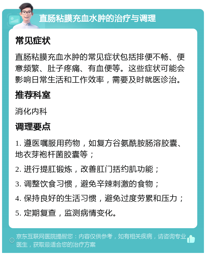 直肠粘膜充血水肿的治疗与调理 常见症状 直肠粘膜充血水肿的常见症状包括排便不畅、便意频繁、肚子疼痛、有血便等。这些症状可能会影响日常生活和工作效率，需要及时就医诊治。 推荐科室 消化内科 调理要点 1. 遵医嘱服用药物，如复方谷氨酰胺肠溶胶囊、地衣芽袍杆菌胶囊等； 2. 进行提肛锻炼，改善肛门括约肌功能； 3. 调整饮食习惯，避免辛辣刺激的食物； 4. 保持良好的生活习惯，避免过度劳累和压力； 5. 定期复查，监测病情变化。