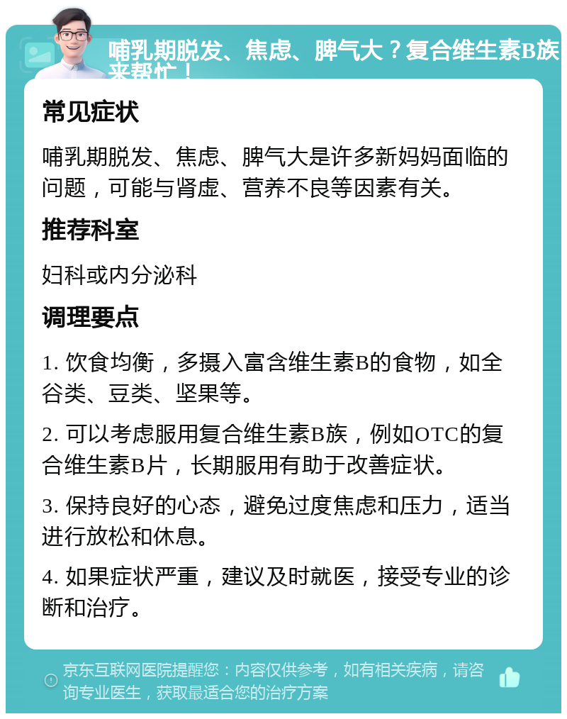 哺乳期脱发、焦虑、脾气大？复合维生素B族来帮忙！ 常见症状 哺乳期脱发、焦虑、脾气大是许多新妈妈面临的问题，可能与肾虚、营养不良等因素有关。 推荐科室 妇科或内分泌科 调理要点 1. 饮食均衡，多摄入富含维生素B的食物，如全谷类、豆类、坚果等。 2. 可以考虑服用复合维生素B族，例如OTC的复合维生素B片，长期服用有助于改善症状。 3. 保持良好的心态，避免过度焦虑和压力，适当进行放松和休息。 4. 如果症状严重，建议及时就医，接受专业的诊断和治疗。