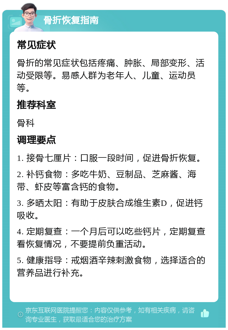 骨折恢复指南 常见症状 骨折的常见症状包括疼痛、肿胀、局部变形、活动受限等。易感人群为老年人、儿童、运动员等。 推荐科室 骨科 调理要点 1. 接骨七厘片：口服一段时间，促进骨折恢复。 2. 补钙食物：多吃牛奶、豆制品、芝麻酱、海带、虾皮等富含钙的食物。 3. 多晒太阳：有助于皮肤合成维生素D，促进钙吸收。 4. 定期复查：一个月后可以吃些钙片，定期复查看恢复情况，不要提前负重活动。 5. 健康指导：戒烟酒辛辣刺激食物，选择适合的营养品进行补充。