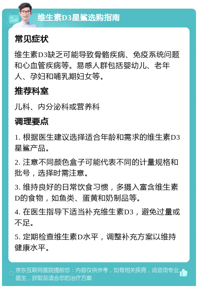 维生素D3星鲨选购指南 常见症状 维生素D3缺乏可能导致骨骼疾病、免疫系统问题和心血管疾病等。易感人群包括婴幼儿、老年人、孕妇和哺乳期妇女等。 推荐科室 儿科、内分泌科或营养科 调理要点 1. 根据医生建议选择适合年龄和需求的维生素D3星鲨产品。 2. 注意不同颜色盒子可能代表不同的计量规格和批号，选择时需注意。 3. 维持良好的日常饮食习惯，多摄入富含维生素D的食物，如鱼类、蛋黄和奶制品等。 4. 在医生指导下适当补充维生素D3，避免过量或不足。 5. 定期检查维生素D水平，调整补充方案以维持健康水平。