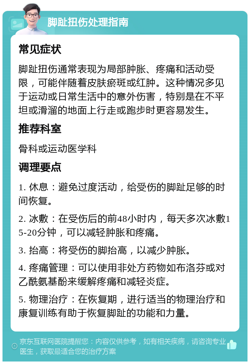 脚趾扭伤处理指南 常见症状 脚趾扭伤通常表现为局部肿胀、疼痛和活动受限，可能伴随着皮肤瘀斑或红肿。这种情况多见于运动或日常生活中的意外伤害，特别是在不平坦或滑溜的地面上行走或跑步时更容易发生。 推荐科室 骨科或运动医学科 调理要点 1. 休息：避免过度活动，给受伤的脚趾足够的时间恢复。 2. 冰敷：在受伤后的前48小时内，每天多次冰敷15-20分钟，可以减轻肿胀和疼痛。 3. 抬高：将受伤的脚抬高，以减少肿胀。 4. 疼痛管理：可以使用非处方药物如布洛芬或对乙酰氨基酚来缓解疼痛和减轻炎症。 5. 物理治疗：在恢复期，进行适当的物理治疗和康复训练有助于恢复脚趾的功能和力量。