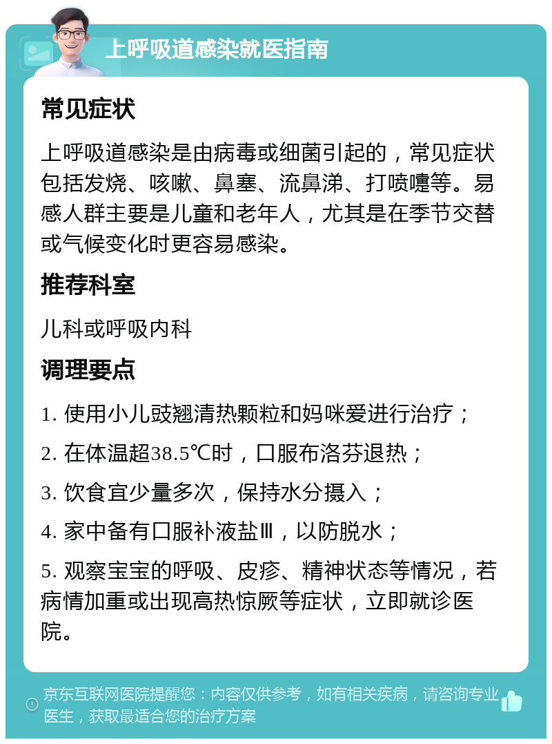 上呼吸道感染就医指南 常见症状 上呼吸道感染是由病毒或细菌引起的，常见症状包括发烧、咳嗽、鼻塞、流鼻涕、打喷嚏等。易感人群主要是儿童和老年人，尤其是在季节交替或气候变化时更容易感染。 推荐科室 儿科或呼吸内科 调理要点 1. 使用小儿豉翘清热颗粒和妈咪爱进行治疗； 2. 在体温超38.5℃时，口服布洛芬退热； 3. 饮食宜少量多次，保持水分摄入； 4. 家中备有口服补液盐Ⅲ，以防脱水； 5. 观察宝宝的呼吸、皮疹、精神状态等情况，若病情加重或出现高热惊厥等症状，立即就诊医院。