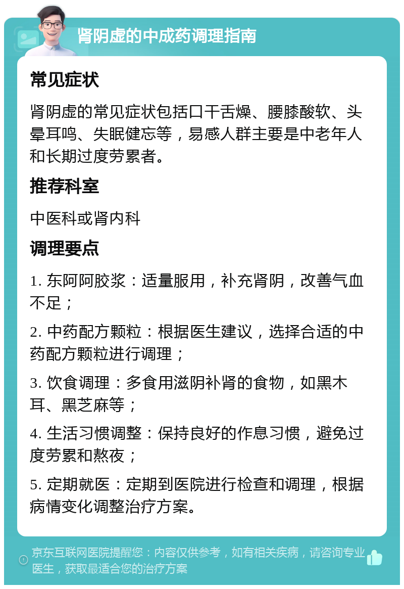 肾阴虚的中成药调理指南 常见症状 肾阴虚的常见症状包括口干舌燥、腰膝酸软、头晕耳鸣、失眠健忘等，易感人群主要是中老年人和长期过度劳累者。 推荐科室 中医科或肾内科 调理要点 1. 东阿阿胶浆：适量服用，补充肾阴，改善气血不足； 2. 中药配方颗粒：根据医生建议，选择合适的中药配方颗粒进行调理； 3. 饮食调理：多食用滋阴补肾的食物，如黑木耳、黑芝麻等； 4. 生活习惯调整：保持良好的作息习惯，避免过度劳累和熬夜； 5. 定期就医：定期到医院进行检查和调理，根据病情变化调整治疗方案。