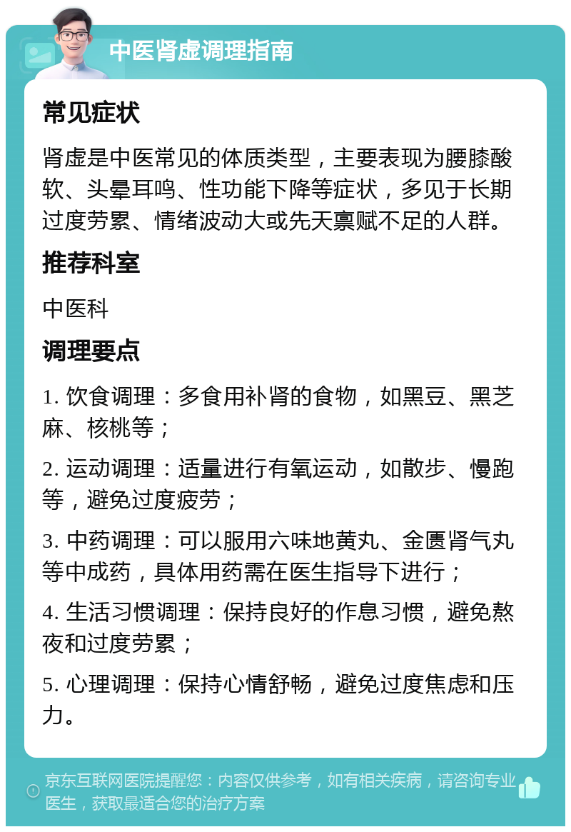 中医肾虚调理指南 常见症状 肾虚是中医常见的体质类型，主要表现为腰膝酸软、头晕耳鸣、性功能下降等症状，多见于长期过度劳累、情绪波动大或先天禀赋不足的人群。 推荐科室 中医科 调理要点 1. 饮食调理：多食用补肾的食物，如黑豆、黑芝麻、核桃等； 2. 运动调理：适量进行有氧运动，如散步、慢跑等，避免过度疲劳； 3. 中药调理：可以服用六味地黄丸、金匮肾气丸等中成药，具体用药需在医生指导下进行； 4. 生活习惯调理：保持良好的作息习惯，避免熬夜和过度劳累； 5. 心理调理：保持心情舒畅，避免过度焦虑和压力。