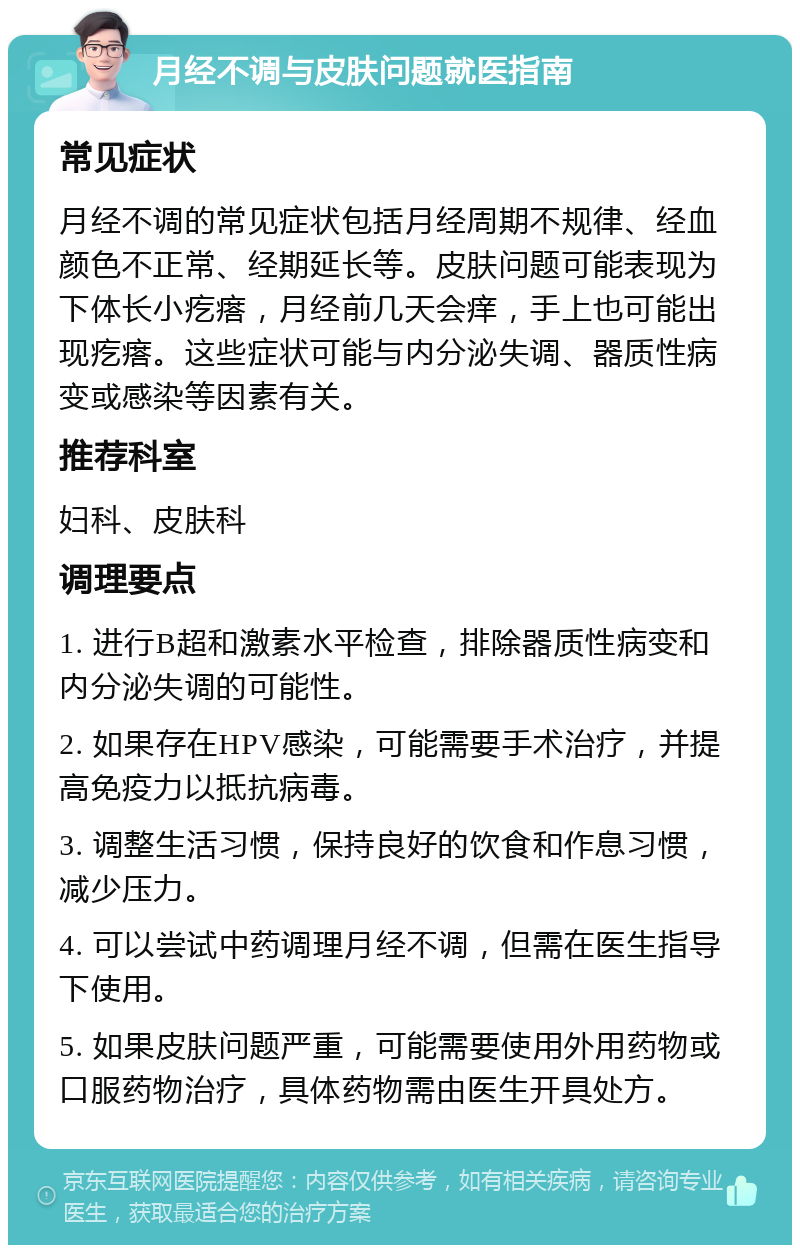 月经不调与皮肤问题就医指南 常见症状 月经不调的常见症状包括月经周期不规律、经血颜色不正常、经期延长等。皮肤问题可能表现为下体长小疙瘩，月经前几天会痒，手上也可能出现疙瘩。这些症状可能与内分泌失调、器质性病变或感染等因素有关。 推荐科室 妇科、皮肤科 调理要点 1. 进行B超和激素水平检查，排除器质性病变和内分泌失调的可能性。 2. 如果存在HPV感染，可能需要手术治疗，并提高免疫力以抵抗病毒。 3. 调整生活习惯，保持良好的饮食和作息习惯，减少压力。 4. 可以尝试中药调理月经不调，但需在医生指导下使用。 5. 如果皮肤问题严重，可能需要使用外用药物或口服药物治疗，具体药物需由医生开具处方。