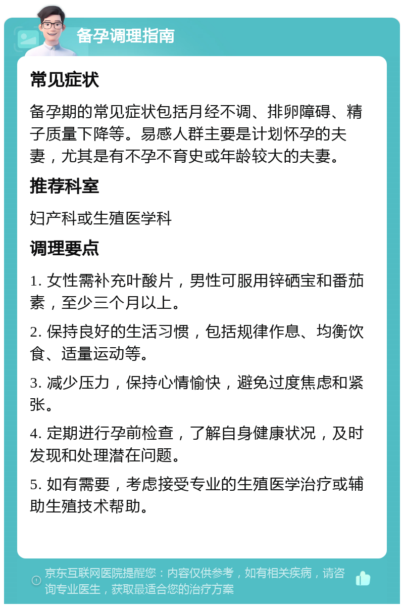 备孕调理指南 常见症状 备孕期的常见症状包括月经不调、排卵障碍、精子质量下降等。易感人群主要是计划怀孕的夫妻，尤其是有不孕不育史或年龄较大的夫妻。 推荐科室 妇产科或生殖医学科 调理要点 1. 女性需补充叶酸片，男性可服用锌硒宝和番茄素，至少三个月以上。 2. 保持良好的生活习惯，包括规律作息、均衡饮食、适量运动等。 3. 减少压力，保持心情愉快，避免过度焦虑和紧张。 4. 定期进行孕前检查，了解自身健康状况，及时发现和处理潜在问题。 5. 如有需要，考虑接受专业的生殖医学治疗或辅助生殖技术帮助。