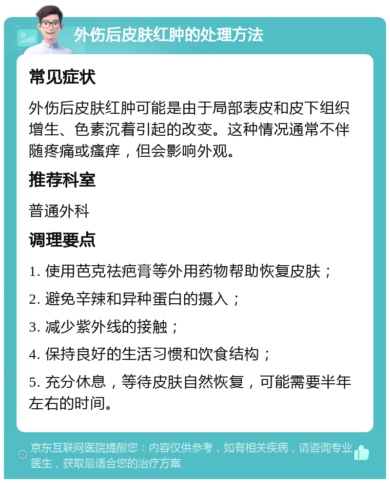 外伤后皮肤红肿的处理方法 常见症状 外伤后皮肤红肿可能是由于局部表皮和皮下组织增生、色素沉着引起的改变。这种情况通常不伴随疼痛或瘙痒，但会影响外观。 推荐科室 普通外科 调理要点 1. 使用芭克祛疤膏等外用药物帮助恢复皮肤； 2. 避免辛辣和异种蛋白的摄入； 3. 减少紫外线的接触； 4. 保持良好的生活习惯和饮食结构； 5. 充分休息，等待皮肤自然恢复，可能需要半年左右的时间。